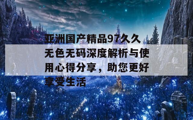 亚洲国产精品97久久无色无码深度解析与使用心得分享，助您更好享受生活