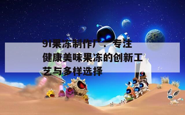 9I果冻制作厂：专注健康美味果冻的创新工艺与多样选择