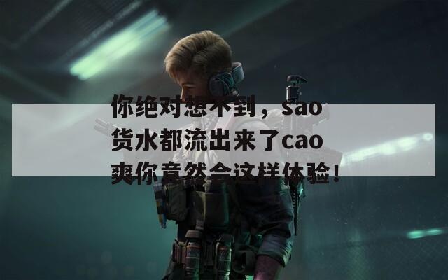 你绝对想不到，sao货水都流出来了cao爽你竟然会这样体验！