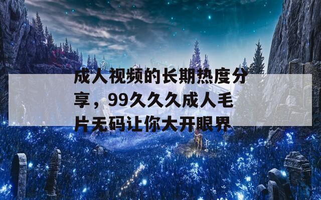 成人视频的长期热度分享，99久久久成人毛片无码让你大开眼界