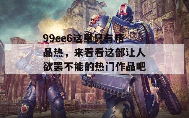 99ee6这里只有精品热，来看看这部让人欲罢不能的热门作品吧！