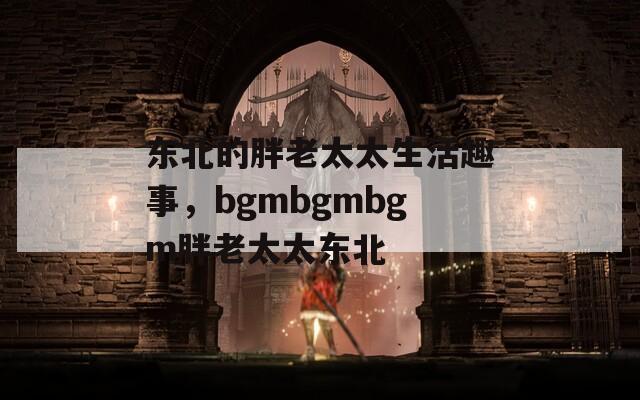 东北的胖老太太生活趣事，bgmbgmbgm胖老太太东北