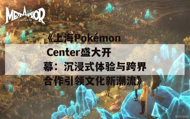 《上海Pokémon Center盛大开幕：沉浸式体验与跨界合作引领文化新潮流》