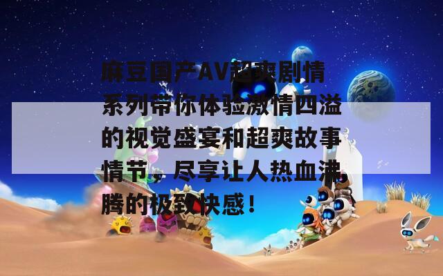 麻豆国产AV超爽剧情系列带你体验激情四溢的视觉盛宴和超爽故事情节，尽享让人热血沸腾的极致快感！