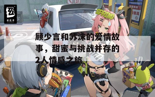 顾少言和苏沫的爱情故事，甜蜜与挑战并存的2人情感之旅