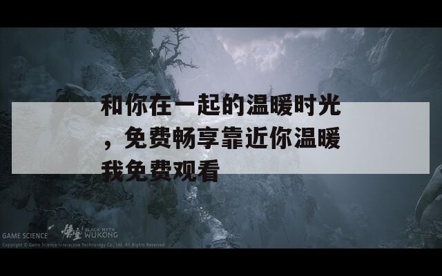 和你在一起的温暖时光，免费畅享靠近你温暖我免费观看