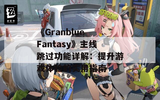 《Granblue Fantasy》主线跳过功能详解：提升游戏体验的实用指南