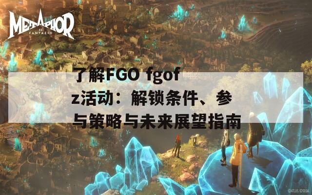 了解FGO fgofz活动：解锁条件、参与策略与未来展望指南