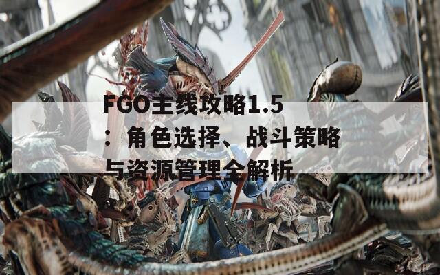 FGO主线攻略1.5：角色选择、战斗策略与资源管理全解析