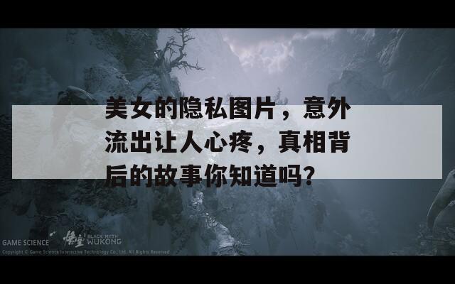 美女的隐私图片，意外流出让人心疼，真相背后的故事你知道吗？
