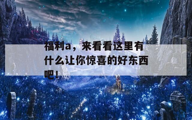 福利a，来看看这里有什么让你惊喜的好东西吧！