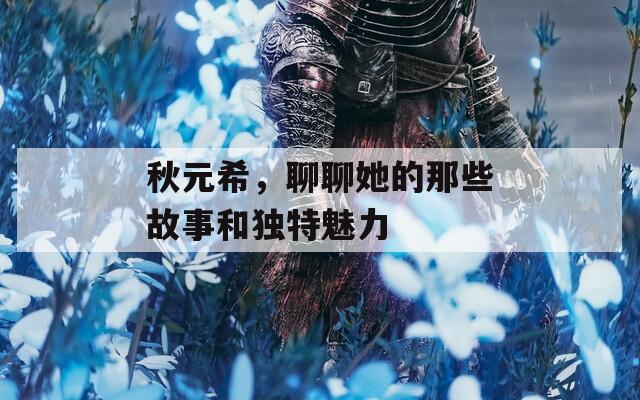 秋元希，聊聊她的那些故事和独特魅力