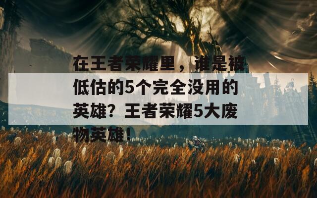 在王者荣耀里，谁是被低估的5个完全没用的英雄？王者荣耀5大废物英雄！