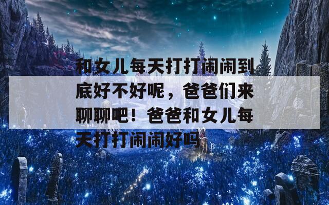 和女儿每天打打闹闹到底好不好呢，爸爸们来聊聊吧！爸爸和女儿每天打打闹闹好吗