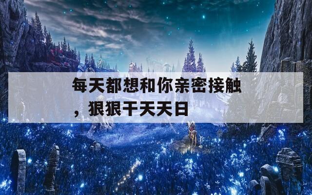 每天都想和你亲密接触，狠狠干天天日