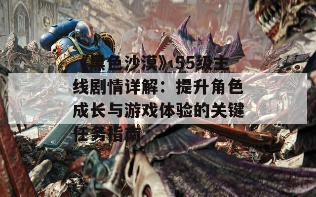 《黑色沙漠》55级主线剧情详解：提升角色成长与游戏体验的关键任务指南