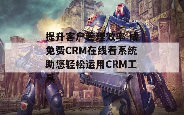 提升客户管理效率 成免费CRM在线看系统助您轻松运用CRM工具