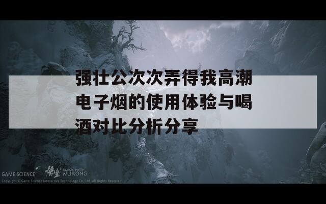 强壮公次次弄得我高潮电子烟的使用体验与喝酒对比分析分享