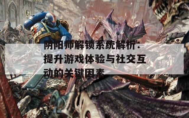 阴阳师解锁系统解析：提升游戏体验与社交互动的关键因素