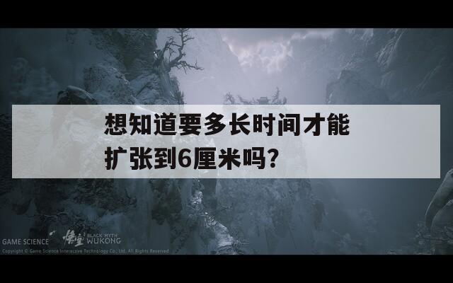 想知道要多长时间才能扩张到6厘米吗？