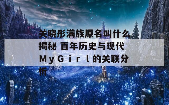 关晓彤满族原名叫什么揭秘 百年历史与现代ＭｙＧｉｒｌ的关联分析