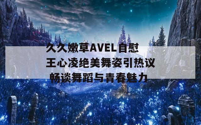 久久嫩草AVEL自慰王心凌绝美舞姿引热议 畅谈舞蹈与青春魅力