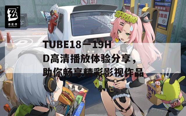 TUBE18一19HD高清播放体验分享，助你畅享精彩影视作品