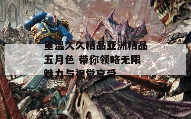 重温久久精品亚洲精品五月色 带你领略无限魅力与视觉享受