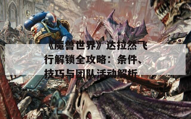 《魔兽世界》达拉然飞行解锁全攻略：条件、技巧与团队活动解析