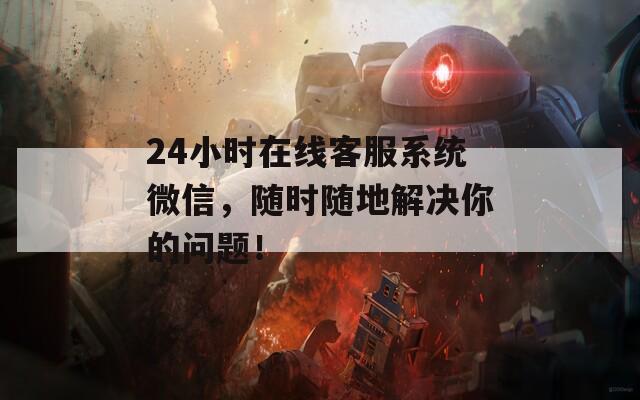 24小时在线客服系统微信，随时随地解决你的问题！