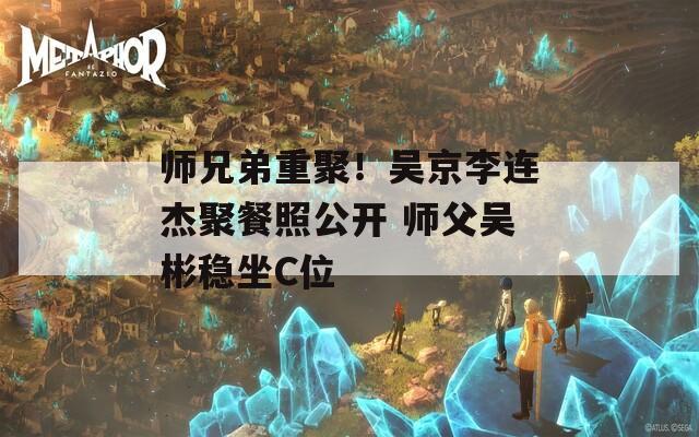 师兄弟重聚！吴京李连杰聚餐照公开 师父吴彬稳坐C位