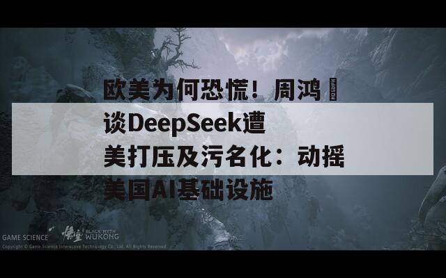 欧美为何恐慌！周鸿祎谈DeepSeek遭美打压及污名化：动摇美国AI基础设施