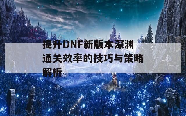 提升DNF新版本深渊通关效率的技巧与策略解析