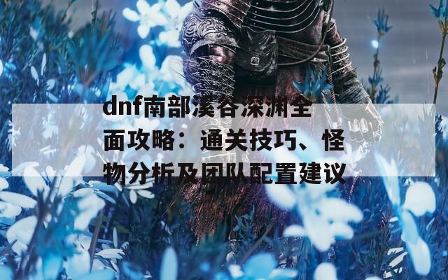 dnf南部溪谷深渊全面攻略：通关技巧、怪物分析及团队配置建议