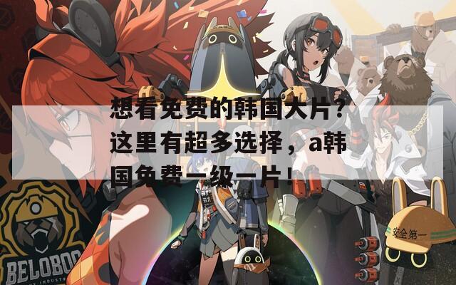 想看免费的韩国大片？这里有超多选择，a韩国免费一级一片！