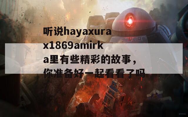 听说hayaxurax1869amirka里有些精彩的故事，你准备好一起看看了吗？