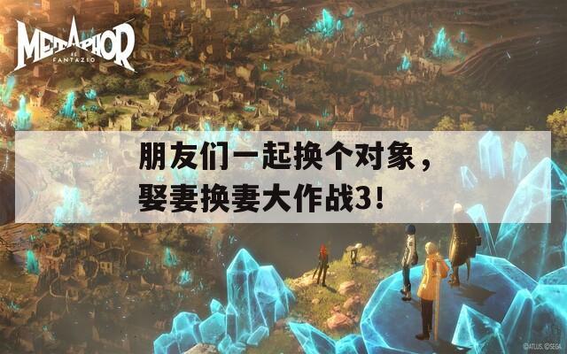 朋友们一起换个对象，娶妻换妻大作战3！
