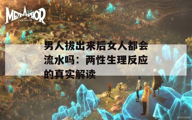 男人拔出来后女人都会流水吗：两性生理反应的真实解读