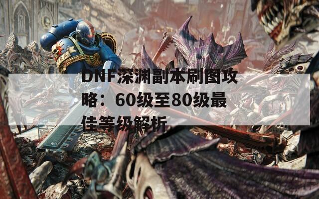 DNF深渊副本刷图攻略：60级至80级最佳等级解析