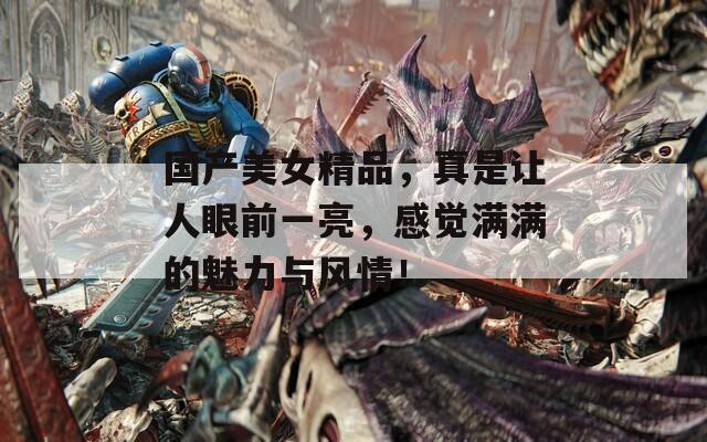 国产美女精品，真是让人眼前一亮，感觉满满的魅力与风情！