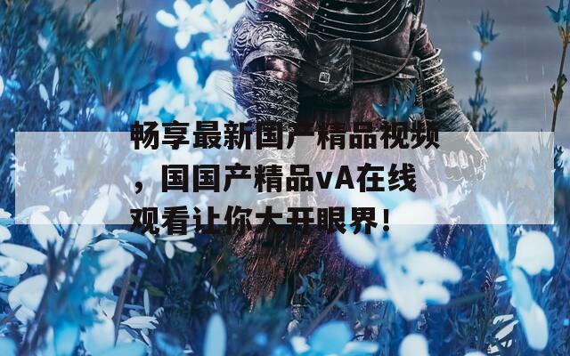 畅享最新国产精品视频，国国产精品vA在线观看让你大开眼界！