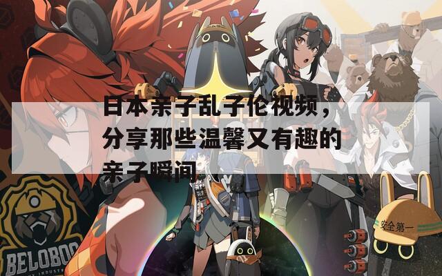 日本亲子乱子伦视频，分享那些温馨又有趣的亲子瞬间