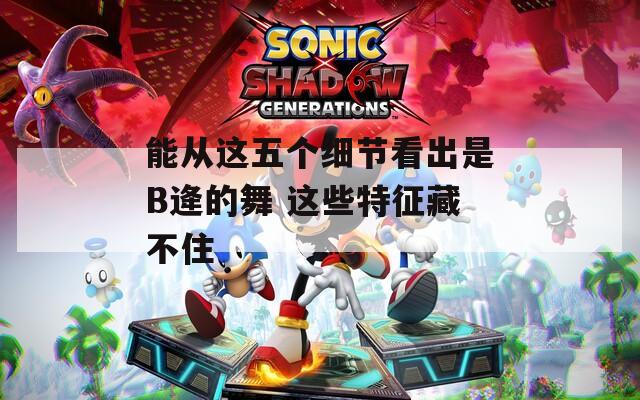 能从这五个细节看出是B逄的舞 这些特征藏不住