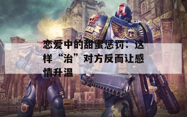 恋爱中的甜蜜惩罚：这样“治”对方反而让感情升温