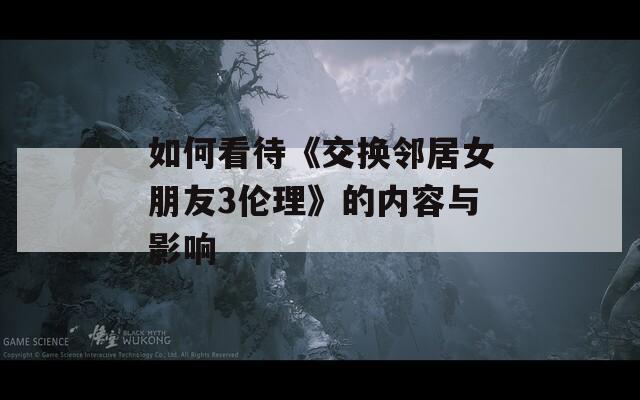 如何看待《交换邻居女朋友3伦理》的内容与影响