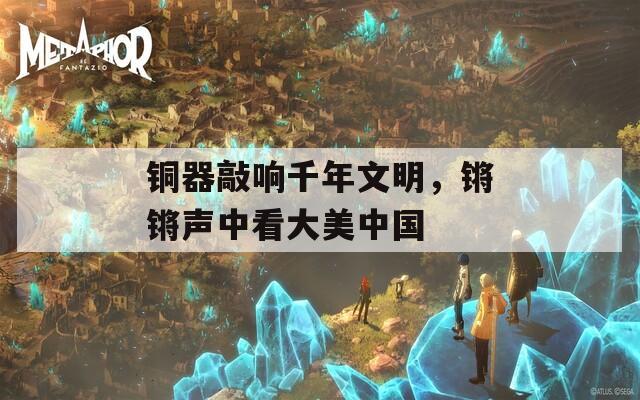 铜器敲响千年文明，锵锵声中看大美中国
