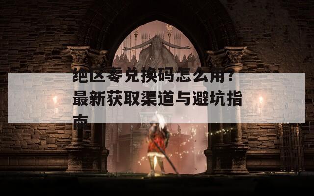 绝区零兑换码怎么用？最新获取渠道与避坑指南