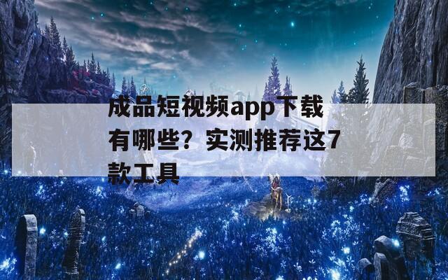 成品短视频app下载有哪些？实测推荐这7款工具