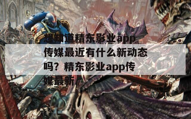 想知道精东影业app传媒最近有什么新动态吗？精东影业app传媒最新