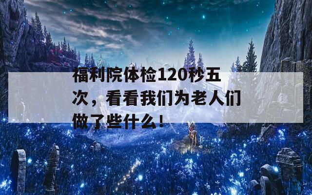 福利院体检120秒五次，看看我们为老人们做了些什么！